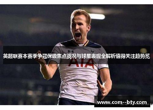 英超联赛本赛季争冠保级焦点战况与球星表现全解析值得关注趋势览