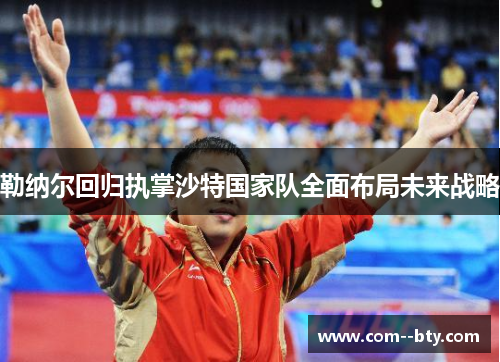 勒纳尔回归执掌沙特国家队全面布局未来战略