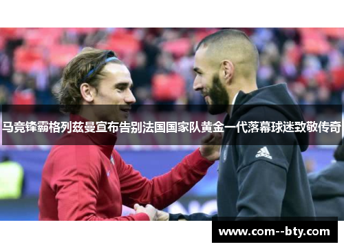 马竞锋霸格列兹曼宣布告别法国国家队黄金一代落幕球迷致敬传奇 马竞锋霸格列兹曼宣布告别法国国家队黄金一代落幕球迷致敬传奇