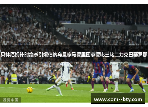 贝林厄姆补时绝杀引爆伯纳乌皇家马德里国家德比三比二力克巴塞罗那 贝林厄姆补时绝杀引爆伯纳乌皇家马德里国家德比三比二力克巴塞罗那