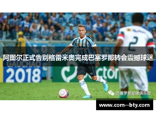 阿图尔正式告别格雷米奥完成巴塞罗那转会震撼球迷 阿图尔正式告别格雷米奥完成巴塞罗那转会震撼球迷
